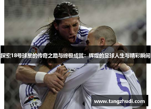 探索18号球星的传奇之路与终极成就：辉煌的足球人生与精彩瞬间