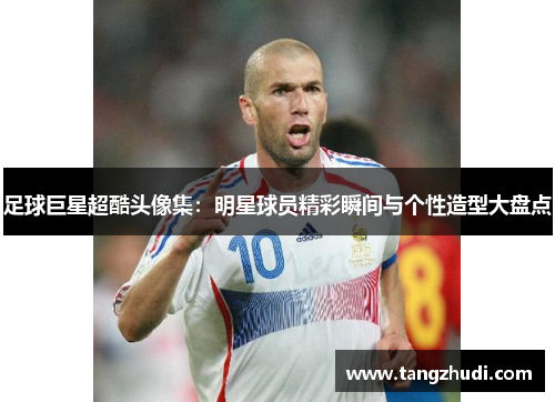 足球巨星超酷头像集：明星球员精彩瞬间与个性造型大盘点