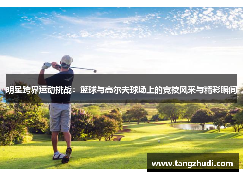 明星跨界运动挑战：篮球与高尔夫球场上的竞技风采与精彩瞬间