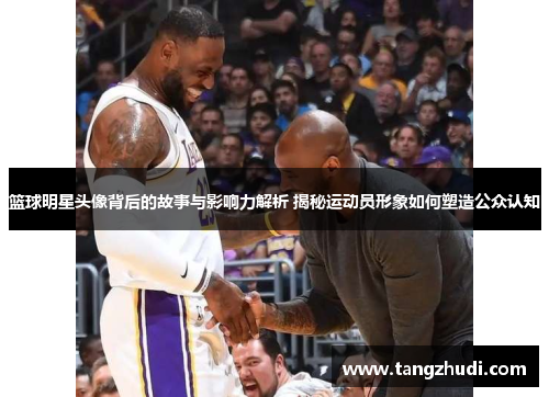 篮球明星头像背后的故事与影响力解析 揭秘运动员形象如何塑造公众认知