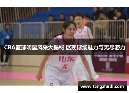 CBA篮球明星风采大揭秘 展现球场魅力与无尽潜力